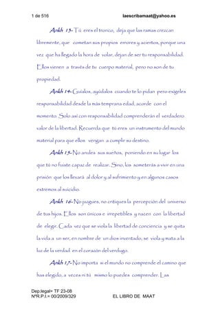1 de 516 laescribamaat@yahoo.es
Dep.legal= TF 23-08
NºR.P.I.= 00/2009/329 EL LIBRO DE MAAT
Ankh 13- Tú eres el tronco, deja que las ramas crezcan
libremente, que cometan sus propios errores y aciertos, porque una
vez que ha llegado la hora de volar, dejan de ser tu responsabilidad.
Ellos vienen a través de tu cuerpo material, pero no son de tu
propiedad.
Ankh 14- Guíalos, ayúdalos cuando te lo pidan pero exígeles
responsabilidad desde la más temprana edad, acorde con el
momento. Solo así con responsabilidad comprenderán el verdadero
valor de la libertad. Recuerda que tú eres un instrumento del mundo
material para que ellos vengan a cumplir su destino.
Ankh 15- No anules sus sueños, poniendo en su lugar los
que tú no fuiste capaz de realizar. Sino, los someterás a vivir en una
prisión que los llevará al dolor y al sufrimiento y en algunos casos
extremos al suicidio.
Ankh 16- No juzgues, no critiques la percepción del universo
de tus hijos. Ellos son únicos e irrepetibles y nacen con la libertad
de elegir. Cada vez que se viola la libertad de conciencia y se quita
la vida a un ser, en nombre de un dios inventado, se viola y mata a la
luz de la verdad en el corazón del verdugo.
Ankh 17- No importa si el mundo no comprende el camino que
has elegido, a veces ni tú mismo lo puedes comprender. Las
 