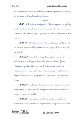 1 de 516 laescribamaat@yahoo.es
Dep.legal= TF 23-08
NºR.P.I.= 00/2009/329 EL LIBRO DE MAAT
elecciones correctas en el sendero, poco tienen que ver con la razón y
las normas sociales del mundo de la forma.
Isis-VII
Ankh 18- Tu eliges si dejas crecer la divina presencia que hay
dentro de ti y le das el mando de tu vida, o si prefieres pertenecer a
la manada obediente y ciega, que vibra al son de la densidad que le
rodea.
Ankh 19 – El sueño no es solo una necesidad biológica sino
un alimento imprescindible para todos tus cuerpos: Físicos, mental y
espiritual.
AnKh 20- Cuando la recarga de energía divina no es
suficiente para el desgaste diario, el cuerpo se enferma. Esto
obedece a que los fallos en tu ADN, no permite la recarga
necesaria de la fuerza vital. Poco a poco el cuerpo se deteriora y
llega un punto donde la búsqueda de la unión no es solo por unas
horas.
Ankh 21- Por ello los enfermos que entran en coma, de pronto
despiertan y la ciencia no sabe porque en unos casos ocurre y en
otros el coma es irreversible.
Ankh 22- El coma es un sueño intermedio entre el dormir
cotidiano y el sueño eterno, es un periodo de recuperación a niveles
 
