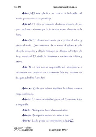 1 de 516 laescribamaat@yahoo.es
Dep.legal= TF 23-08
NºR.P.I.= 00/2009/329 EL LIBRO DE MAAT
Ankh 27- El alma planifica su retorno a la densidad del
mundo para continuar su aprendizaje.
Ankh 28- El olvido es necesario al retornar al mundo denso,
para probarse a sí mismo que la luz interior supera al mundo de la
forma.
Ankh 29- El olvido es necesario para probar el valor y
vencer el miedo. Ser consciente de tu eternidad, volvería tu vida
absurda, sin sueños y el tedio haría que se diluyese la frontera de
luz y oscuridad. El olvido da dinamismo a tu existencia infinita y
eterna.
Ankh 30 – Cada uno es responsable del desequilibrio o
desarmonía que produzca en la existencia. No hay excusas, no
busques culpables fuera de ti.
Ankh 31- Cada uno deberá equilibrar la balanza cósmica
responsablemente.
Ankh 32- El camino es individual y personal. Eres un ser único
e irrepetible.
Ankh 33- Nadie puede hacer el camino de otro.
Ankh 34- Nadie puede imponer el camino al otro
Ankh 35- Nadie puede ser intermediario del UNO.
 