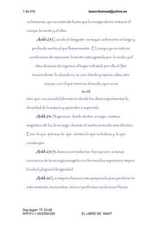 1 de 516 laescribamaat@yahoo.es
Dep.legal= TF 23-08
NºR.P.I.= 00/2009/329 EL LIBRO DE MAAT
no humanos, que se extiende hasta que la energía divina restaure el
cuerpo, la mente y el alma.
Ankh 23-Cuando el desgaste es mayor, sobreviene un largo y
profundo sueño al que llamas muerte. El cuerpo ya no está en
condiciones de repararse, la mente está agotada por lo vivido, y el
alma deseosa de regresar al hogar celestial, por ello el Ser
trascendente lo abandona, se une al todo y espera calmo otro
envase, con el que retornar al mundo, que no es
Isis-VII
otro que una escuela laboratorio donde las almas experimentan la
densidad de la materia y aprenden a superarla.
Ankh 24- Si generas desde dentro energía cósmica
magnética de luz, la recarga durante el sueño es mucho más efectiva.
Eres lo que piensas, lo que sientes, lo que verbalizas y lo que
construyes.
Ankh 25-Si deseas con todas tus fuerzas vivir, si tomas
conciencia de tu recarga energética en los mundos superiores, mejora
la salud y logras la longevidad.
Ankh 26-La máquina humana esta preparada para perdurar en
este momento, trescientos años en perfectas condiciones físicas.
 