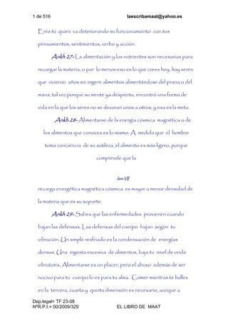 1 de 516 laescribamaat@yahoo.es
Dep.legal= TF 23-08
NºR.P.I.= 00/2009/329 EL LIBRO DE MAAT
Eres tú quien va deteriorando su funcionamiento con tus
pensamientos, sentimientos, verbo y acción.
Ankh 27- La alimentación y los nutrientes son necesarios para
recargar la materia, o por lo menos eso es lo que crees hoy, hay seres
que vivieron años sin ingerir alimentos alimentándose del prana o del
maná, tal vez porque su mente ya despierta, encontró una forma de
vida en la que los seres no se devoran unos a otros, y esa es la meta.
Ankh 28- Alimentarse de la energía cósmica magnética o de
los alimentos que conoces es lo mismo. A medida que el hombre
toma conciencia de su sutileza, el alimento es más ligero, porque
comprende que la
Isis-VII
recarga energética magnética cósmica es mayor a menor densidad de
la materia que es su soporte.
Ankh 29- Sabes que las enfermedades provienen cuando
bajan las defensas. Las defensas del cuerpo bajan según tu
vibración. Un simple resfriado es la condensación de energías
densas. Una ingesta excesiva de alimentos, baja tu nivel de onda
vibratoria. Alimentarse es un placer, pero el abuso además de ser
nocivo para tu cuerpo lo es para tu alma. Comer mientras te halles
en la tercera, cuarta y quinta dimensión es necesario, aunque a
 