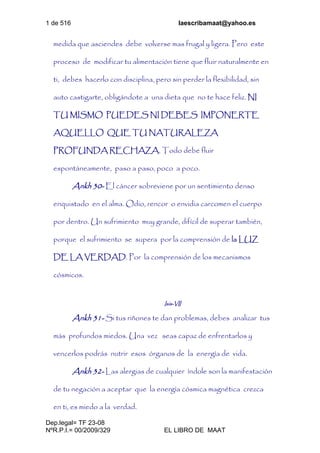 1 de 516 laescribamaat@yahoo.es
Dep.legal= TF 23-08
NºR.P.I.= 00/2009/329 EL LIBRO DE MAAT
medida que asciendes debe volverse mas frugal y ligera. Pero este
proceso de modificar tu alimentación tiene que fluir naturalmente en
ti, debes hacerlo con disciplina, pero sin perder la flexibilidad, sin
auto castigarte, obligándote a una dieta que no te hace feliz. NI
TU MISMO PUEDES NI DEBES IMPONERTE
AQUELLO QUE TU NATURALEZA
PROFUNDA RECHAZA. Todo debe fluir
espontáneamente, paso a paso, poco a poco.
Ankh 30- El cáncer sobreviene por un sentimiento denso
enquistado en el alma. Odio, rencor o envidia carcomen el cuerpo
por dentro. Un sufrimiento muy grande, difícil de superar también,
porque el sufrimiento se supera por la comprensión de la LUZ
DE LA VERDAD. Por la comprensión de los mecanismos
cósmicos.
Isis-VII
Ankh 31- Si tus riñones te dan problemas, debes analizar tus
más profundos miedos. Una vez seas capaz de enfrentarlos y
vencerlos podrás nutrir esos órganos de la energía de vida.
Ankh 32- Las alergias de cualquier índole son la manifestación
de tu negación a aceptar que la energía cósmica magnética crezca
en ti, es miedo a la verdad.
 