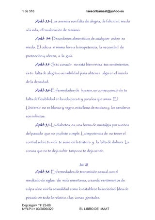 1 de 516 laescribamaat@yahoo.es
Dep.legal= TF 23-08
NºR.P.I.= 00/2009/329 EL LIBRO DE MAAT
Ankh 33- Las anemias son falta de alegría, de felicidad, miedo
a la vida, infravaloración de ti mismo.
Ankh 34- Desordenes alimenticios de cualquier orden es
miedo. El odio a sí mismo lleva a la inapetencia, la necesidad de
protección y afecto, a la gula.
Ankh 35- Si tu corazón no está bien revisa tus sentimientos,
es tu falta de alegría o sensibilidad para obtener algo en el mundo
de la densidad.
Ankh 36- Enfermedades de huesos, es consecuencia de tu
falta de flexibilidad en la vida para ti y para los que amas. El
Universo no es blanco y negro, esta lleno de matices y los senderos
son infinitos.
Ankh 37- La diabetes es una forma de nostalgia por sueños
del pasado que no pudiste cumplir. La impotencia de no tener el
control sobre tu vida te sume en la tristeza y la falta de dulzura. La
coraza que no te deja sufrir tampoco te deja sentir.
Isis-VII
Ankh 38- Enfermedades de transmisión sexual, son el
resultado de siglos de mala enseñanza, creando sentimientos de
culpa al no vivir la sexualidad como lo establece la sociedad. Idea de
pecado en todo lo relativo a las zonas genitales.
 