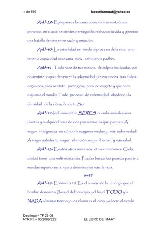 1 de 516 laescribamaat@yahoo.es
Dep.legal= TF 23-08
NºR.P.I.= 00/2009/329 EL LIBRO DE MAAT
Ankh 39- Epilepsia es la consecuencia de un estado de
paranoia, en el que te sientes perseguido, rechazas tu vida y generas
una batalla dentro entre razón y emoción.
Ankh 40- La esterilidad es miedo al proceso de la vida, a no
tener la capacidad necesaria para ser buenos padres.
Ankh 41- Todo nace de tus miedos, de culpas inculcadas, de
no sentirte capaz de vencer la adversidad y te escondes tras fallos
orgánicos, para sentirte protegido, para no exigirte y que no te
exija más el mundo. Todo proceso de enfermedad obedece a la
densidad de la vibración de tu Ser.
Ankh 42-Incluimos entre SERES, no solo animales sino
plantas y cualquier forma de vida por minúscula que parezca. A
mayor inteligencia sin sabiduría mayores miedos y más enfermedad.
A mayor sabiduría, mayor vibración, mayor libertad, y más salud.
Ankh 43- Existen otros universos, otras vibraciones. Cada
unidad tiene una multi-existencia. Puedes buscar las puertas para ir a
mundos superiores o bajar a dimensiones más densas.
Isis-VII
Ankh 44- El número 10. Es el numero de la energía que el
hombre denomina Dios, el del principio y el fin, el TODO y la
NADA al mismo tiempo, pues el uno es el inicio y el cero el circulo
 
