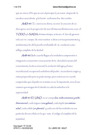 1 de 516 laescribamaat@yahoo.es
Dep.legal= TF 23-08
NºR.P.I.= 00/2009/329 EL LIBRO DE MAAT
que se cierra, el fin que se une al principio. Las nueve etapas de la
escalera ascendente y la fuente conforman los diez niveles.
AnKh 45- Tu esencia es divina, no eres la creación de un
dios ajeno, sino la proyección de sus infinitas manifestaciones, eres el
TODO y la NADA al mismo tiempo, si tienes el don de generar
vida con tu cuerpo, de crear sueños e ideas con tus pensamientos y
sentimientos, he ahí la prueba irrefutable de tu condición como
reflejo completo de la deidad.
Ankh 46-Solo cuando llegas a la verdadera comprensión e
integración consciente e inconsciente de tu divinidad a través del
conocimiento, la ética universal, la anulación del ego y el amor
incondicional, recuperas la sabiduría del poder, recuerdas tu origen y
estas preparado para su justo manejo, pero entonces es cuando
comprendes que el poder en si mismo no es lo importante, sino el uso
cósmico que tengas de él, donde no cabe la soberbia ni la
superioridad
Ankh 47- El UNO es un cuerpo(los multi-universos y multi-
dimensiones), cada órgano (una galaxia), cada tejido (un sistema
solar), cada célula (un planeta) y cada uno de las unidades es una
partícula de esa célula, en la que esta el código al completo de la
totalidad.
 