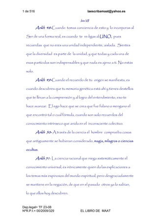 1 de 516 laescribamaat@yahoo.es
Dep.legal= TF 23-08
NºR.P.I.= 00/2009/329 EL LIBRO DE MAAT
Isis-VII
Ankh 48-Cuando tomas conciencia de esto y lo incorporas al
Ser de una forma real, es cuando te re-ligas al UNO, pues
recuerdas que no eres una unidad independiente, aislada. Sientes
que la diversidad es parte de la unidad, y que todas y cada una de
esas partículas son indispensables y que nada es ajeno a ti. No estás
solo.
Ankh 49-Cuando el recuerdo de tu origen se manifiesta, es
cuando descubres que tu memoria genética está ahí y tienes destellos
que te llevan a la comprensión y al logro del entendimiento, eso te
hace avanzar. El ego hace que se crea que fue fulano o mengano el
que encontró tal o cual fórmula, cuando son solo recuerdos del
conocimiento intrínseco que anida en el inconsciente colectivo.
Ankh 50- A través de la ciencia el hombre comprueba cosas
que antiguamente se hubieran considerado, magia, milagros o ciencias
ocultas.
Ankh 51- La ciencia racional que niega sistemáticamente el
conocimiento universal, es irónicamente quien da las explicaciones a
los temas más espinosos del mundo espiritual, pero desgraciadamente
se mantiene en la negación, de que en el pasado otros ya lo sabían,
lo que ellos hoy descubren.
 