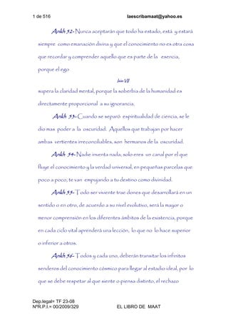1 de 516 laescribamaat@yahoo.es
Dep.legal= TF 23-08
NºR.P.I.= 00/2009/329 EL LIBRO DE MAAT
Ankh 52- Nunca aceptarán que todo ha estado, está y estará
siempre como emanación divina y que el conocimiento no es otra cosa
que recordar y comprender aquello que es parte de la esencia,
porque el ego
Isis-VII
supera la claridad mental, porque la soberbia de la humanidad es
directamente proporcional a su ignorancia.
Ankh 53- Cuando se separó espiritualidad de ciencia, se le
dio mas poder a la oscuridad. Aquellos que trabajan por hacer
ambas vertientes irreconciliables, son hermanos de la oscuridad.
Ankh 54- Nadie inventa nada, solo eres un canal por el que
fluye el conocimiento y la verdad universal, en pequeñas parcelas que
poco a poco, te van empujando a tu destino como divinidad.
Ankh 55- Todo ser viviente trae dones que desarrollará en un
sentido o en otro, de acuerdo a su nivel evolutivo, será la mayor o
menor comprensión en los diferentes ámbitos de la existencia, porque
en cada ciclo vital aprenderá una lección, lo que no lo hace superior
o inferior a otros.
Ankh 56- Todos y cada uno, deberán transitar los infinitos
senderos del conocimiento cósmico para llegar al estadio ideal, por lo
que se debe respetar al que siente o piensa distinto, el rechazo
 