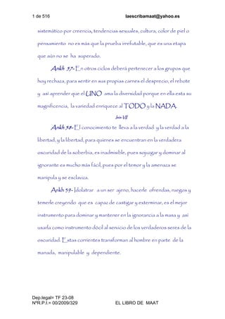 1 de 516 laescribamaat@yahoo.es
Dep.legal= TF 23-08
NºR.P.I.= 00/2009/329 EL LIBRO DE MAAT
sistemático por creencia, tendencias sexuales, cultura, color de piel o
pensamiento no es más que la prueba irrefutable, que es una etapa
que aún no se ha superado.
Ankh 57- En otros ciclos deberá pertenecer a los grupos que
hoy rechaza, para sentir en sus propias carnes el desprecio, el rebote
y así aprender que el UNO ama la diversidad porque en ella esta su
magnificencia, la variedad enriquece al TODO y la NADA.
Isis-VII
Ankh 58- El conocimiento te lleva a la verdad y la verdad a la
libertad, y la libertad, para quienes se encuentran en la verdadera
oscuridad de la soberbia, es inadmisible, pues sojuzgar y dominar al
ignorante es mucho más fácil, pues por el temor y la amenaza se
manipula y se esclaviza.
Ankh 59- Idolatrar a un ser ajeno, hacerle ofrendas, ruegos y
temerle creyendo que es capaz de castigar y exterminar, es el mejor
instrumento para dominar y mantener en la ignorancia a la masa y así
usarla como instrumento dócil al servicio de los verdaderos seres de la
oscuridad. Estas corrientes transforman al hombre en parte de la
manada, manipulable y dependiente.
 