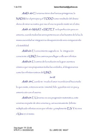 1 de 516 laescribamaat@yahoo.es
Dep.legal= TF 23-08
NºR.P.I.= 00/2009/329 EL LIBRO DE MAAT
AnKh 60- El universo tiene dos fuerzas primigenias, la
NADA fue al principio y el TODO como resultado del deseo
divino de mirar su rostro, por eso el uno no puede existir sin el otro.
Ankh 61- MAAT e ISEFET es la perfección pero en
armonía, cuando todos los seres pertenezcan a las huestes de la luz, la
misma oscuridad se integrará no desapareciendo sino enriqueciendo
a la totalidad.
Ankh 62- El conocimiento sagrado es la integración
consciente al UNO, los caminos para llegar a ello son infinitos
Ankh 63- El camino de la evolución es la gran aventura
cósmica que nos propusimos todas las unidades, al desgranarnos
como los infinitos rostros del UNO.
Isis-VII
Ankh 64-Cuando te invada el amor incondicional hacia todo
lo que existe, entonces serás inmortal, feliz y podrás vivir en paz y
armonía aún con el averno.
Ankh 65- El Universo es una progresión matemática, este
universo es parte de otro universo y así sucesivamente. Infinito
multiplicado infinitas veces por infinito y simplemente ES. Y tú eres
el Uno en sí mismo.
 