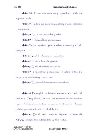 1 de 516 laescribamaat@yahoo.es
Dep.legal= TF 23-08
NºR.P.I.= 00/2009/329 EL LIBRO DE MAAT
Ankh 36- Todos son maestros y aprendices. Nada es
superior a nada.
Ankh 37- Todo lo que existe es igual de importante, necesario
e insustituible.
Ankh 38- La justicia es verdad y orden.
Ankh 39- El desequilibrio provoca caos.
Ankh 40- La injusticia genera, odios, rencores y sed de
venganza.
Ankh 41- Verdad y Justicia son indivisibles.
Ankh 42- El miedo lleva a la injusticia.
Ankh 43- El ego es enemigo de la justicia
Ankh 44- Tras símbolos y arquetipos se halla la verdad. Tu
tarea es desmitificarlos y comprender.
Ankh 45- El Juicio de los muertos es un símbolo.
Ankh 46- En un plato de la balanza se coloca el corazón del
hombre o Haty, donde habitan sus sentimientos, donde están
registrados los pensamientos, emociones, sentimientos, deseos,
palabra y acciones durante el ciclo de la vida.
Ankh 47- En el otro brazo se deposita la pluma de
MAAT, símbolo de la sutileza de la luz de la verdad.
 