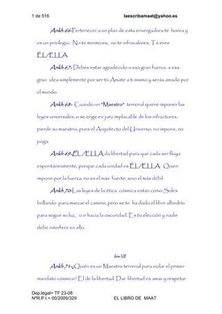 1 de 516 laescribamaat@yahoo.es
Dep.legal= TF 23-08
NºR.P.I.= 00/2009/329 EL LIBRO DE MAAT
Ankh 66-Pertenecer a un plan de esta envergadura te honra y
es un privilegio. No te minimices, no te infravalores. Tú eres
ÉL/ELLA.
Ankh 67- Debes estar agradecido a esa gran fuerza, a esa
gran idea simplemente por ser tú Ámate a ti mismo y serás amado por
el mundo.
Ankh 68- Cuando un “Maestro” terrenal quiere imponer las
leyes universales, o se erige en juez implacable de los infractores,
pierde su maestría, pues el Arquitecto del Universo, no impone, no
juzga.
Ankh 69-ÉL /ELLA da libertad para que cada ser fluya
espontáneamente, porque cada unidad es ÉL/ELLA. Quien
impone por la fuerza, no es el más fuerte, sino el más débil.
Ankh 70-Las leyes de la ética cósmica están como Soles
brillando para marcar el camino, pero se te ha dado el libre albedrío
para seguir su luz, o ir hacia la oscuridad. Es tu elección y nadie
debe interferir en ello.
Isis-VII
Ankh 71-¿Quién es un Maestro terrenal para violar el primer
mandato cósmico? El de la libertad. Dar libertad es amar y respetar
 