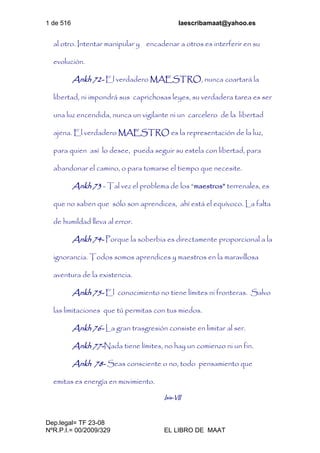 1 de 516 laescribamaat@yahoo.es
Dep.legal= TF 23-08
NºR.P.I.= 00/2009/329 EL LIBRO DE MAAT
al otro. Intentar manipular y encadenar a otros es interferir en su
evolución.
Ankh 72- El verdadero MAESTRO, nunca coartará la
libertad, ni impondrá sus caprichosas leyes, su verdadera tarea es ser
una luz encendida, nunca un vigilante ni un carcelero de la libertad
ajena. El verdadero MAESTRO es la representación de la luz,
para quien así lo desee, pueda seguir su estela con libertad, para
abandonar el camino, o para tomarse el tiempo que necesite.
Ankh 73 - Tal vez el problema de los “maestros” terrenales, es
que no saben que sólo son aprendices, ahí está el equívoco. La falta
de humildad lleva al error.
Ankh 74- Porque la soberbia es directamente proporcional a la
ignorancia. Todos somos aprendices y maestros en la maravillosa
aventura de la existencia.
Ankh 75- El conocimiento no tiene límites ni fronteras. Salvo
las limitaciones que tú permitas con tus miedos.
Ankh 76- La gran trasgresión consiste en limitar al ser.
Ankh 77-Nada tiene límites, no hay un comienzo ni un fin.
Ankh 78- Seas consciente o no, todo pensamiento que
emitas es energía en movimiento.
Isis-VII
 