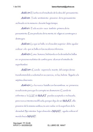 1 de 516 laescribamaat@yahoo.es
Dep.legal= TF 23-08
NºR.P.I.= 00/2009/329 EL LIBRO DE MAAT
Ankh 79- El verbo es el resultado de la idea del pensamiento.
Ankh 80- Todo sentimiento proviene de tu pensamiento
archivado en tu memoria durante largo tiempo.
Ankh 81- Toda acción nace también primero de tu
pensamiento. Eres producto de tu mente, tú eliges si construyes o
destruyes.
Ankh 82- Lo que se halla en el escalón superior debe ayudar
a elevar a lo que se halla en los escalones inferiores.
Ankh 83- Como humano, habitando en la densidad te hallas
en un proceso evolutivo de cambio para alcanzar el estadio de
superhombre
AnKh 84 - Cuando superes la muerte del cuerpo denso
transformándolo a voluntad en su esencia, en luz, habrás llegado a la
séptima dimensión.
Ankh 85- La luz nunca batalla con las sombras, su presencia
es suficiente para que lo corrupto se desmorone. Cuando te
enfrentes a la LUZ de MAAT puedes aceptarla o rechazarla,
pero nunca intentes modificarla, porque deja de ser MAAT, ella
proviene de la máxima sutileza, tu aún nadas en la superficie de la
densidad. No intentes bajar al mundo a MAAT, ayuda a elevar el
mundo hacia MAAT.
 