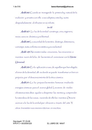 1 de 516 laescribamaat@yahoo.es
Dep.legal= TF 23-08
NºR.P.I.= 00/2009/329 EL LIBRO DE MAAT
Ankh 86- Cuando se transgrede la primera ley natural de la
evolución y arrastra con ella a sus adeptos, esta ley azota
despiadadamente al infractor en su rebote.
Isis-VII
Ankh 87- La luz de la verdad construye, crea, regenera,
revive, sana es dinámica y es libertad.
Ankh 88-La oscuridad de la mentira destruye, distorsiona,
corrompe, mata, enferma es estática y es esclavitud.
Ankh 89- No existen malas creaciones, las creaciones o
inventos nacen de la luz de las mentes al conectarse con la Mente
Universal.
Ankh 90- En la aplicación o uso, de aquellos que han elegido
el error de la densidad, allí es donde se puede transformar un bien en
perjuicio, por el desconocimiento de la ética cósmica.
Ankh 91- La luz prepara las mentes humanas irradiando
energías cósmicas para el avance global. Los seres de niveles
vibratorios más altos ayudan a despertar las mentes y comprender
la naturaleza de las cosas, naciendo de ello los inventos. Otros te
acercan a la luz de la verdad por vibración a través del arte. Y
otros transmiten sus visiones internas en escritos.
 
