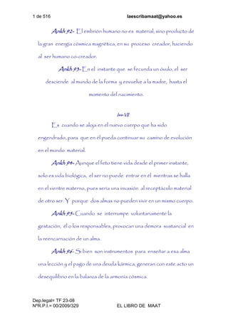 1 de 516 laescribamaat@yahoo.es
Dep.legal= TF 23-08
NºR.P.I.= 00/2009/329 EL LIBRO DE MAAT
Ankh 92- El embrión humano no es material, sino producto de
la gran energía cósmica magnética, en su proceso creador, haciendo
al ser humano co-creador.
Ankh 93- En el instante que se fecunda un óvulo, el ser
desciende al mundo de la forma y envuelve a la madre, hasta el
momento del nacimiento.
Isis-VII
Es cuando se aloja en el nuevo cuerpo que ha sido
engendrado, para que en él pueda continuar su camino de evolución
en el mundo material.
Ankh 94- Aunque el feto tiene vida desde el primer instante,
solo es vida biológica, el ser no puede entrar en él mientras se halla
en el vientre materno, pues seria una invasión al receptáculo material
de otro ser. Y porque dos almas no pueden vivir en un mismo cuerpo.
Ankh 95- Cuando se interrumpe voluntariamente la
gestación, él o los responsables, provocan una demora sustancial en
la reencarnación de un alma.
Ankh 96- Si bien son instrumentos para enseñar a esa alma
una lección y el pago de una deuda kármica, generan con este acto un
desequilibrio en la balanza de la armonía cósmica.
 