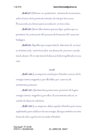 1 de 516 laescribamaat@yahoo.es
Dep.legal= TF 23-08
NºR.P.I.= 00/2009/329 EL LIBRO DE MAAT
Ankh 97- Deberán en posteriores intentos de encarnación,
sufrir el cierre de la puerta de entrada a la vida por tres veces.
Provocando una demora para su evolución en tres ciclos.
Ankh 98- Serán ellos mismos quienes elijan padres que no
permitirán la continuación del proceso de formación del nuevo ser
biológico.
Ankh 99- Aquellos que comprendan la dimensión de su error
en el mismo ciclo, verán truncados sus deseos de procrear cuando
más lo deseen. Y en este tema la balanza se habrá equilibrado en una
vida.
Isis-VII
Ankh 100- Las máquinas creadas por el hombre carecen de la
energía cósmica magnética por ello fallan, por ausencia de
sentimiento y emoción.
Ankh 101- Sentimientos y emociones provienen de la gran
energía cósmica magnética y sin ellos el conocimiento solo es un
cúmulo de datos sin sabiduría.
Ankh 102- Las máquinas deben ayudar al hombre pero nunca
suplantarlo, pues adolecen de esa energía. Aunque también son otra
forma de vida, cuya función es asistir al hombre.
 