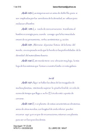 1 de 516 laescribamaat@yahoo.es
Dep.legal= TF 23-08
NºR.P.I.= 00/2009/329 EL LIBRO DE MAAT
Ankh 103- Las máquinas son un arma de doble filo, pues si
son empleadas por los servidores de la densidad, se utilizan para
esclavizar al hombre
Ankh 104- La rueda de reencarnaciones transforma al
hombre en energía pura, cuando consiga que la luz inmaculada
emane de su pensamiento, verbo, sentimientos y acción.
Ankh 105- Aferrarse al paraíso ficticio de la forma del
mundo, es una pesada ancla que lo hunde en las profundidades de la
densidad del materialismo ilusorio.
Ankh 106- Este mundo tiene una vibración muy baja, la más
baja de los sistemas que forman a nuestra familia en esta galaxia.
Isis-VII
Ankh 107- Aquí se hallan las almas de los rezagados de
muchos planetas, intentando superar la prueba final de un ciclo de
eones de tiempo que llega a su fin. El círculo está a punto de
cerrarse.
Ankh 108- En un planeta de estas características vibratorias,
seres de otros mundos, con longitud de onda inferior pueden
encarnar aquí y en un par de encarnaciones, retornar a su planeta
para ser un faro para los demás.
 