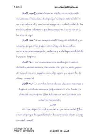 1 de 516 laescribamaat@yahoo.es
Dep.legal= TF 23-08
NºR.P.I.= 00/2009/329 EL LIBRO DE MAAT
Ankh 109- En este planeta se pueden encarnar seres de
mundos más evolucionados, bien porque no logran estar en el nivel
correspondiente allí y son los sabios que sirven a la densidad de las
tinieblas, o bien voluntarios que desean servir en la evolución de la
luz a los de aquí.
Ankh 110- Por eso es importante la búsqueda individual y en
solitario, ya que en los grupos siempre hay uno de los sabios
oscuros, intentando manipular, esclavizar y anular la personalidad del
buscador despierto.
Ankh 111- Los hermanos oscuros son los que ocasionan
discordias, enfrentamientos, discusiones para que así, esos grupos
de buscadores sean juzgados como algo opaco y se desconfíe de
ellos y su verdad.
Ankh 112- En un millar de maravillosas y lozanas manzanas si
hay una putrefacta, corrompe progresivamente a las demás. La
densidad es contagiosa. Si te hallas en un sitio, con seres que
utilizan las herramientas
Isis-VII
del error, aléjate, no te dejes arrastrar por su densidad. Ellos
están ahí porque de alguna forma los has convocado, aléjate y luego
piensa el porqué.
 