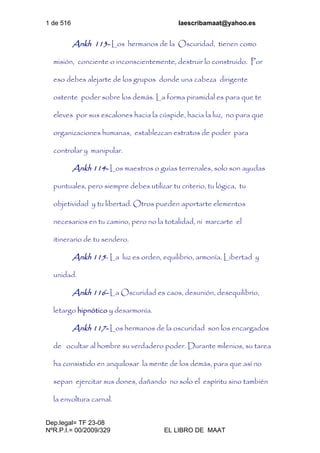 1 de 516 laescribamaat@yahoo.es
Dep.legal= TF 23-08
NºR.P.I.= 00/2009/329 EL LIBRO DE MAAT
Ankh 113- Los hermanos de la Oscuridad, tienen como
misión, conciente o inconscientemente, destruir lo construido. Por
eso debes alejarte de los grupos donde una cabeza dirigente
ostente poder sobre los demás. La forma piramidal es para que te
eleves por sus escalones hacia la cúspide, hacia la luz, no para que
organizaciones humanas, establezcan estratos de poder para
controlar y manipular.
Ankh 114- Los maestros o guías terrenales, solo son ayudas
puntuales, pero siempre debes utilizar tu criterio, tu lógica, tu
objetividad y tu libertad. Otros pueden aportarte elementos
necesarios en tu camino, pero no la totalidad, ni marcarte el
itinerario de tu sendero.
Ankh 115- La luz es orden, equilibrio, armonía. Libertad y
unidad.
Ankh 116- La Oscuridad es caos, desunión, desequilibrio,
letargo hipnótico y desarmonía.
Ankh 117- Los hermanos de la oscuridad son los encargados
de ocultar al hombre su verdadero poder. Durante milenios, su tarea
ha consistido en anquilosar la mente de los demás, para que así no
sepan ejercitar sus dones, dañando no solo el espíritu sino también
la envoltura carnal.
 
