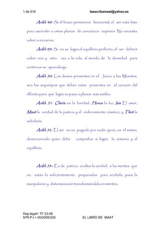 1 de 516 laescribamaat@yahoo.es
Dep.legal= TF 23-08
NºR.P.I.= 00/2009/329 EL LIBRO DE MAAT
Ankh 48- Si el brazo permanece horizontal, el ser está listo
para ascender a otros planos de conciencia superior. No necesita
volver a encarnar.
Ankh 49- Si no se logra el equilibrio perfecto, el ser deberá
volver una y otra vez a la vida, al mundo de la densidad para
continuar su aprendizaje.
Ankh 50- Los dioses presentes en el Juicio a los Muertos,
son los arquetipos que deben estar presentes en el corazón del
difunto para que logre su paso a planos más sutiles.
Ankh 51- Osiris es la bondad, Horus la luz, Isis El amor,
Maat la verdad de la justicia y el ordenamiento cósmico, y Thot la
sabiduría.
Ankh 52- El ser no es juzgado por nadie ajeno, es él mismo,
desencarnado quien debe comprobar si logró la armonía y el
equilibrio.
Ankh 53– Es de justicia ocultar la verdad, a las mentes que
no están lo suficientemente preparados para recibirla, pues la
manipularán y distorsionarán transformándola en mentira.
 