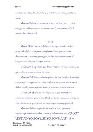 1 de 516 laescribamaat@yahoo.es
Dep.legal= TF 23-08
NºR.P.I.= 00/2009/329 EL LIBRO DE MAAT
aplicación de ella, da sabiduría y la sabiduría da vida, juventud y
salud.
Ankh 124- Los hermanos de la luz, enseñan que el centro
energético del hombre esta en su corazón. El corazón es el Sol
interno de cada unidad.
Isis-VII
Ankh 125- Cuando te halles en un lugar donde exista el
peligro de algún contagio de energías erróneas, pon tu mano
derecha en tu corazón y protégelo de las bajas vibraciones. Y
luego intenta alejarte lo antes posible.
Ankh 126- Lo primero que debes hacer es reforzar tu aura, ya
que es la parte más sensible de tu ser.
Ankh 127- El aura es la energía mental que irradian todos los
cuerpos y lo componen los colores del arco iris y emite vibraciones
de luz sonido, imperceptibles tanto al ojo como al oído humano.
Ankh 128- Si el aura esta limpia los rayos energéticos
cósmicos, penetran y revivifican. Si el aura esta sucia, esa energía de
vida rebota, o no penetra en su total magnificencia y plenitud.
Ankh 129- Para limpiar tu aura debes tener presente el
siguiente pensamiento en los buenos y malos momentos “YO SOY
VERDAD, YO SOY LUZ, YO SOY MAAT”. Si te
 
