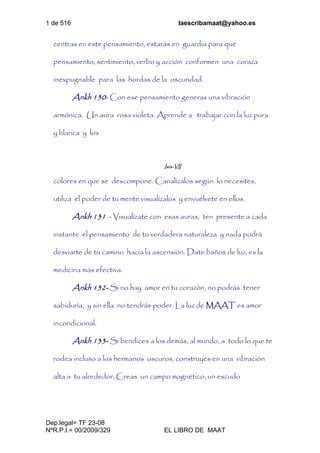 1 de 516 laescribamaat@yahoo.es
Dep.legal= TF 23-08
NºR.P.I.= 00/2009/329 EL LIBRO DE MAAT
centras en este pensamiento, estarás en guardia para que
pensamiento, sentimiento, verbo y acción conformen una coraza
inexpugnable para las hordas de la oscuridad.
Ankh 130- Con ese pensamiento generas una vibración
armónica. Un aura rosa violeta. Aprende a trabajar con la luz pura
y blanca y los
Isis-VII
colores en que se descompone. Canalízalos según lo necesites,
utiliza el poder de tu mente visualízalos y envuélvete en ellos.
Ankh 131 - Visualízate con esas auras, ten presente a cada
instante el pensamiento de tu verdadera naturaleza y nada podrá
desviarte de tu camino hacia la ascensión. Date baños de luz, es la
medicina más efectiva.
Ankh 132- Si no hay amor en tu corazón, no podrás tener
sabiduría, y sin ella no tendrás poder. La luz de MAAT es amor
incondicional.
Ankh 133- Si bendices a los demás, al mundo, a todo lo que te
rodea incluso a los hermanos oscuros, construyes en una vibración
alta a tu alrededor. Creas un campo magnético, un escudo
 