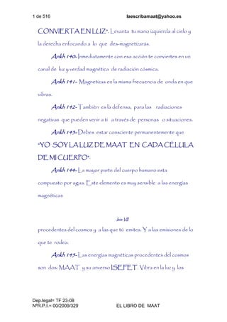 1 de 516 laescribamaat@yahoo.es
Dep.legal= TF 23-08
NºR.P.I.= 00/2009/329 EL LIBRO DE MAAT
CONVIERTA EN LUZ”. Levanta tu mano izquierda al cielo y
la derecha enfocando a lo que des-magnetizarás.
Ankh 140- Inmediatamente con esa acción te conviertes en un
canal de luz y verdad magnética de radiación cósmica.
Ankh 141- Magnetizas en la misma frecuencia de onda en que
vibras.
Ankh 142- También es la defensa, para las radiaciones
negativas que pueden venir a ti a través de personas o situaciones.
Ankh 143- Debes estar consciente permanentemente que
“YO SOY LA LUZ DE MAAT EN CADA CÉLULA
DE MI CUERPO”.
Ankh 144- La mayor parte del cuerpo humano esta
compuesto por agua. Este elemento es muy sensible a las energías
magnéticas
Isis-VII
procedentes del cosmos y a las que tú emites. Y a las emisiones de lo
que te rodea.
Ankh 145- Las energías magnéticas procedentes del cosmos
son dos: MAAT y su anverso ISEFET. Vibra en la luz y los
 