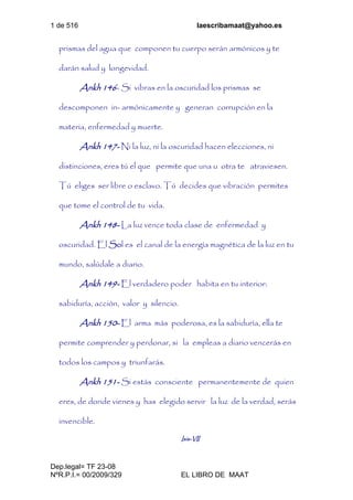 1 de 516 laescribamaat@yahoo.es
Dep.legal= TF 23-08
NºR.P.I.= 00/2009/329 EL LIBRO DE MAAT
prismas del agua que componen tu cuerpo serán armónicos y te
darán salud y longevidad.
Ankh 146- Si vibras en la oscuridad los prismas se
descomponen in- armónicamente y generan corrupción en la
materia, enfermedad y muerte.
Ankh 147- Ni la luz, ni la oscuridad hacen elecciones, ni
distinciones, eres tú el que permite que una u otra te atraviesen.
Tú eliges ser libre o esclavo. Tú decides que vibración permites
que tome el control de tu vida.
Ankh 148- La luz vence toda clase de enfermedad y
oscuridad. El Sol es el canal de la energía magnética de la luz en tu
mundo, salúdale a diario.
Ankh 149- El verdadero poder habita en tu interior:
sabiduría, acción, valor y silencio.
Ankh 150- El arma más poderosa, es la sabiduría, ella te
permite comprender y perdonar, si la empleas a diario vencerás en
todos los campos y triunfarás.
Ankh 151- Si estás consciente permanentemente de quien
eres, de donde vienes y has elegido servir la luz de la verdad, serás
invencible.
Isis-VII
 
