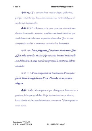 1 de 516 laescribamaat@yahoo.es
Dep.legal= TF 23-08
NºR.P.I.= 00/2009/329 EL LIBRO DE MAAT
Ankh 152- Tu corazón debe irradiar alegría y felicidad,
porque recuerda que los sentimientos de luz, harán más ligero el
sendero de la ascensión.
Ankh 153- El Universo no te pone pruebas, ni obstáculos
durante la ascensión, sino que, aquellos resabios de densidad que
aún habitan en ti deben ser superados, eliminados. Una vez que
comprendas cual es la enseñanza vencerás los duros retos.
Ankh 154- No te preguntes ¿Por qué me ocurre esto? Sino
¿Qué debo aprender de esto? Así vencerás la mitad de la batalla
que debes librar. Luego cuando comprendas la enseñanza habrás
triunfado.
Ankh 155- Eres el alquimista de tu existencia. Eres quien
puede llenar de magia tu vida. Eres el hacedor de tus propios
milagros.
Ankh 156- Cada respuesta que obtengas te hace crecer, si
proviene del espacio del alma. Viaja hacia tu interior en silencio,
hasta donde tu alma puede iluminar tu conciencia. Y las respuestas
serán claras.
 