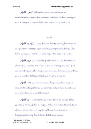 1 de 516 laescribamaat@yahoo.es
Dep.legal= TF 23-08
NºR.P.I.= 00/2009/329 EL LIBRO DE MAAT
Ankh 157- Y el hombre crecerá en conciencia, su
entendimiento se expandirá, su mirada cambiará, su alma tomará por
unos momentos el control de la vida y comenzara a irradiar luz.
Isis-VII
Ankh 158-En la larga historia de este planeta, hubo mentes
que pudieron conectarse con sus almas, siempre las ha habido… las
hubo, las hay y las habrá. Tú también puedes, si es tu elección.
Ankh 159- Los actuales guardianes de las tradiciones son
almas viejas, que ven más allá de lo que las formas proyectan. Y no
son seres tangibles. Son los pensamientos que iluminan como un faro,
en la oscuridad de la tempestad que envuelve al mundo.
Ankh 160-Las mentes iluminadas por sus almas pueden
irradiar al mundo que les rodea. Iluminando el camino del que busca
desesperadamente la luz de la verdad.
Ankh 161- Entenderás el por qué del vuelo plácido de las
gaviotas o de las águilas. El rugido de las profundidades de la tierra,
el rumor de las olas y el crepitar del fuego. Comprenderás el
lenguaje del viento y los símbolos de la trascendencia.
 