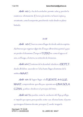 1 de 516 laescribamaat@yahoo.es
Dep.legal= TF 23-08
NºR.P.I.= 00/2009/329 EL LIBRO DE MAAT
Ankh 162- La luz de la verdad te permite volar y percibir la
existencia infinitamente. El error y la mentira te hacen reptar y
arrastrarte, como la serpiente, percibiendo todo desde un plano
limitado.
Isis-VII
Ankh 163- El mar es como el lugar de donde salió tu espíritu.
A él tienes que regresar algún día. Porque allí tendrás quietud y paz
sin perder el dinamismo. Porque el TODO es como el agua o el
aire, o el fuego, o la tierra, no entiende de divisiones.
Ankh 164- El extremo de la densidad obedece a ISEFET,
desde allí debes ascender en la luz hasta llegar al extremo de la
sutileza MAAT.
Ankh 165- Al lograr llegar a la FUENTE de la LUZ,
MAAT, comprenderás que ella y su opuesta son UNA SOLA
COSA, y ambas obedecen al principio del ritmo.
Ankh 166- No puedes evitar la oscilación del flujo y reflujo,
ni impedir que opere, pero puedes evitar sus efectos hasta el punto
que tengas el dominio de este principio. Cuando tengas la
 