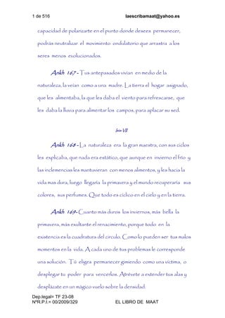 1 de 516 laescribamaat@yahoo.es
Dep.legal= TF 23-08
NºR.P.I.= 00/2009/329 EL LIBRO DE MAAT
capacidad de polarizarte en el punto donde desees permanecer,
podrás neutralizar el movimiento ondulatorio que arrastra a los
seres menos evolucionados.
Ankh 167 - Tus antepasados vivían en medio de la
naturaleza, la veían como a una madre. La tierra el hogar asignado,
que les alimentaba, la que les daba el viento para refrescarse, que
les daba la lluvia para alimentar los campos, para aplacar su sed.
Isis-VII
Ankh 168 - La naturaleza era la gran maestra, con sus ciclos
les explicaba, que nada era estático, que aunque en invierno el frío y
las inclemencias les mantuvieran con menos alimentos, y les hacia la
vida mas dura, luego llegaría la primavera y el mundo recuperaría sus
colores, sus perfumes. Que todo es cíclico en el cielo y en la tierra.
Ankh 169- Cuanto más duros los inviernos, más bella la
primavera, más exultante el renacimiento, porque todo en la
existencia es la cuadratura del circulo. Como lo pueden ser tus malos
momentos en la vida. A cada uno de tus problemas le corresponde
una solución. Tú eliges permanecer gimiendo como una víctima, o
desplegar tu poder para vencerlos. Atrévete a extender tus alas y
desplázate en un mágico vuelo sobre la densidad.
 