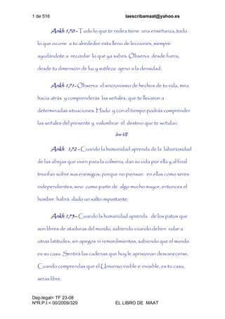 1 de 516 laescribamaat@yahoo.es
Dep.legal= TF 23-08
NºR.P.I.= 00/2009/329 EL LIBRO DE MAAT
Ankh 170 - Todo lo que te rodea tiene una enseñanza, todo
lo que ocurre a tu alrededor esta lleno de lecciones, siempre
ayudándote a recordar lo que ya sabes. Observa desde fuera,
desde tu dimensión de luz y sutileza ajeno a la densidad.
Ankh 171- Observa el sincronismo de hechos de tu vida, mira
hacia atrás y comprenderás las señales, que te llevaron a
determinadas situaciones. Hazlo y con el tiempo podrás comprender
las señales del presente y vislumbrar el destino que te señalan.
Isis-VII
Ankh 172 - Cuando la humanidad aprenda de la laboriosidad
de las abejas que viven para la colmena, dan su vida por ella y al final
triunfan sobre sus enemigos, porque no piensan en ellas como seres
independientes, sino como parte de algo mucho mayor, entonces el
hombre habrá dado un salto importante.
Ankh 173– Cuando la humanidad aprenda de los patos que
son libres de ataduras del mundo, sabiendo cuando deben volar a
otras latitudes, sin apegos ni remordimientos, sabiendo que el mundo
es su casa. Sentirá las cadenas que hoy le aprisionan desvanecerse.
Cuando comprendas que el Universo visible e invisible, es tu casa,
serás libre.
 