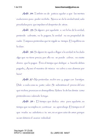 1 de 516 laescribamaat@yahoo.es
Dep.legal= TF 23-08
NºR.P.I.= 00/2009/329 EL LIBRO DE MAAT
Ankh 54- También es de justicia ayudar a que las mentes
evolucionen para poder recibirla. Nunca se da la verdad total, solo
pinceladas para que impulsen el despertar de otros.
Ankh 55- Si alguien por ayudarte a ver la luz de la verdad,
pretende cobrarte, no le pagues, la verdad no es propiedad de
nadie. Tampoco pretendas que te regale su tiempo. El equilibrio es
la clave.
Ankh 56- Si alguien te ayuda a llegar a la verdad, te ha dado
algo que no tiene precio, por ello no se puede cobrar, no existe
dinero que lo pague. Pero el tiempo que dedique a hacerlo debes
pagarlo.¿ Acaso el maestro de música no cobra a sus alumnos por
hora?
Ankh 57 - No pretendas recibir oro y pagar con baratijas.
Dale a cada cosa su justo valor. Si subestimas el precio del oro
que recibes, provocas un desequilibrio. Valora lo de los demás como
pretendes sea valorado lo tuyo.
Ankh 58 - El tiempo que dedica otro para ayudarte, es
tiempo que no emplea en continuar su aprendizaje. El tiempo en el
que irradia su sabiduría a tu ser, es un gran acto de amor, porque
su ser detiene el avance individual.
 