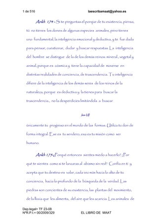1 de 516 laescribamaat@yahoo.es
Dep.legal= TF 23-08
NºR.P.I.= 00/2009/329 EL LIBRO DE MAAT
Ankh 174 - Si te preguntas el porque de tu existencia, piensa,
tú no tienes los dones de algunas especies animales, pero tienes
uno fundamental, la inteligencia emocional y deductiva, y te fue dada
para pensar, cuestionar, dudar y buscar respuestas. La inteligencia
del hombre se distingue de la de los demás reinos: mineral., vegetal y
animal, porque es cósmica y tiene la capacidad de moverse en
distintas realidades de conciencia, de trascendencia. Tu inteligencia
difiere de la inteligencia de los demás seres de los reinos de la
naturaleza, porque es deductiva y la tienes para buscar la
trascendencia., no la desperdicies limitándola a buscar
Isis-VII
únicamente tu progreso en el mundo de las formas. Utiliza tu don de
forma integral. Ese es tu sendero, esa es tu misión como ser
humano.
Ankh 175-¿Porqué entonces sientes miedo a hacerlo? ¿Por
qué te sientes como si te lanzaras al abismo sin red? Confía en ti y
acepta que tu destino es volar, cada vez más hacia lo alto de tu
conciencia, hacia lo profundo de la búsqueda de la verdad. Las
piedras son concientes de su existencia, las plantas del movimiento,
de la lluvia que les alimenta, del aire que les acaricia. Los animales de
 