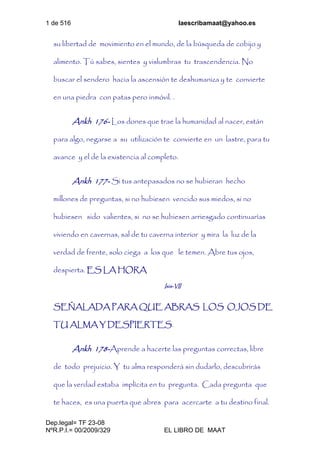 1 de 516 laescribamaat@yahoo.es
Dep.legal= TF 23-08
NºR.P.I.= 00/2009/329 EL LIBRO DE MAAT
su libertad de movimiento en el mundo, de la búsqueda de cobijo y
alimento. Tú sabes, sientes y vislumbras tu trascendencia. No
buscar el sendero hacia la ascensión te deshumaniza y te convierte
en una piedra con patas pero inmóvil. .
Ankh 176- Los dones que trae la humanidad al nacer, están
para algo, negarse a su utilización te convierte en un lastre, para tu
avance y el de la existencia al completo.
Ankh 177- Si tus antepasados no se hubieran hecho
millones de preguntas, si no hubiesen vencido sus miedos, si no
hubiesen sido valientes, si no se hubiesen arriesgado continuarías
viviendo en cavernas, sal de tu caverna interior y mira la luz de la
verdad de frente, solo ciega a los que le temen. Abre tus ojos,
despierta. ES LA HORA
Isis-VII
SEÑALADA PARA QUE ABRAS LOS OJOS DE
TU ALMA Y DESPIERTES.
Ankh 178-Aprende a hacerte las preguntas correctas, libre
de todo prejuicio. Y tu alma responderá sin dudarlo, descubrirás
que la verdad estaba implícita en tu pregunta. Cada pregunta que
te haces, es una puerta que abres para acercarte a tu destino final.
 