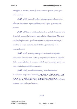 1 de 516 laescribamaat@yahoo.es
Dep.legal= TF 23-08
NºR.P.I.= 00/2009/329 EL LIBRO DE MAAT
intangible a nuestras manos. Pero tu corazón puede verlos y tu
alma tocarlos.
Ankh 185- Lo que el hombre cataloga como realidad, tiene
infinitas vibraciones imperceptibles para la lógica y percepción
humana.
Ankh 186- No es misión de la luz de la verdad descender a la
densidad, sino que la densidad ascienda hacia la sutileza. Abre tus
canales, limpia tu aura, purifica tu mente, tu corazón, tu verbo y tu
acción y la veras radiante envolviéndote, penetrando en ti,
emanando de ti.
Ankh 187- Las energías magnéticas cósmicas imprimen
vibraciones frecuenciales cortas y muy altas para tocar el corazón
de las cosas. Quítate la coraza, permítele que te acaricie y entonces
comprenderás que significa estar vivo.
Ankh 188- Los multi-universos y multi-dimensiones
evolucionan según esta misma ley. ARRIBA ES COMO ES
ABAJO Y ABAJO ES COMO ES ARRIBA. La ley es
la misma en el cielo y en la tierra.
Isis-VII
 
