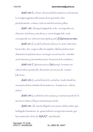 1 de 516 laescribamaat@yahoo.es
Dep.legal= TF 23-08
NºR.P.I.= 00/2009/329 EL LIBRO DE MAAT
Ankh 189- En el mar vibracional de la existencia, cíclicamente
la energía magnética del cosmos, hace que todo vibre
periódicamente a ritmos cada vez más frecuentes y altos.
Ankh 190 - A mayor longitud de onda corresponde una
vibración más lenta y más densa, a menor longitud de onda
corresponde una vibración más rápida y sutil. El Universo es ritmo.
Ankh 191- Cuando la vibración alcanza la sexta dimensión,
los mundos dan un gran salto al completo. Así las piedras serán
diamantes, las plantas seres con mayor conciencia, los animales
serán humanos y los hombres serán hermanos de luz estelares.
Ankh 192- El planeta será un Sol porque la materia se
volverá etérea y todo ello elevará las conciencias de nuestro
Universo.
Ankh 193- Cuando la luz de la verdad se irradie desde los
corazones de las unidades de la existencia, la materia se volverá
etérea.
Ankh 194- La sabiduría tiene pasos y un proceso parte de la
mecánica cósmica. Hay un momento para todo.
Ankh 195- Si esto ha llegado a tus manos, debes saber, que
ha llegado el momento de quitar todos lo cerrojos de tu mente, que
han mantenido a la luz de MAAT amordazada.
 