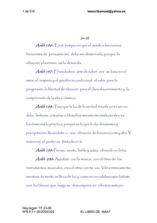 1 de 516 laescribamaat@yahoo.es
Dep.legal= TF 23-08
NºR.P.I.= 00/2009/329 EL LIBRO DE MAAT
Isis-VII
Ankh 196- Es el tiempo, en que el miedo a los nuevos
horizontes de pensamiento, debe ser desterrado, porque la
vibración planetaria así lo demanda.
Ankh 197- El verdadero arte de saber vivir se basa en el
amor, el respeto y el perdón incondicional, el valor para la
progresión, la libertad de elección para el claro discernimiento y la
comprensión de la ética cósmica.
Ankh 198- Para que la luz de la verdad, triunfe en tu ser no
debe limitarse a teorías o filosofías meramente intelectuales, es
fundamental la práctica, porque es lo que le da dinamismo y
precipitación, llevándote a una vibración de frecuencia muy alta. Y
entonces el poder es ilimitado en ti.
Ankh 199- Piensa, siente, habla y actúa vibrando en la luz.
Ankh 200- Ayúdate con la música, con el ritmo de los
instrumentos musicales, crea el ritmo con tu voz. Vibra rítmicamente,
mientras tu mente se llena de luz y como en un calidoscopio báñate
con luz blanca, que luego se descompone en infinitos matices.
 