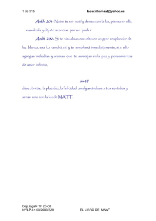 1 de 516 laescribamaat@yahoo.es
Dep.legal= TF 23-08
NºR.P.I.= 00/2009/329 EL LIBRO DE MAAT
Ankh 201- Nutre tu ser sutil y denso con la luz, piensa en ella,
visualízala y déjate acariciar por su poder.
Ankh 202- Si te visualizas envuelto en un gran resplandor de
luz blanca, esa luz vendrá a ti y te envolverá inmediatamente, si a ello
agregas melodías y aromas que te sumerjan en la paz y pensamientos
de amor infinito,
Isis-VII
descubrirás, la placidez, la felicidad amalgamándose a tus sentidos y
serás uno con la luz de MATT.
 
