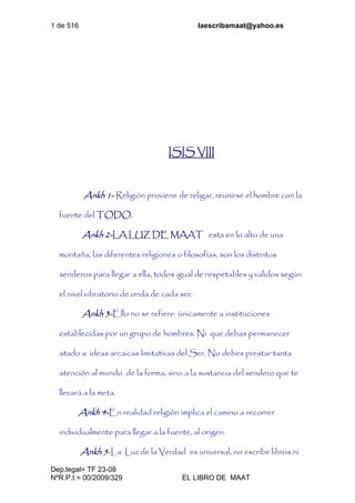 1 de 516 laescribamaat@yahoo.es
Dep.legal= TF 23-08
NºR.P.I.= 00/2009/329 EL LIBRO DE MAAT
ISIS VIII
Ankh 1- Religión proviene de religar, reunirse el hombre con la
fuente del TODO.
Ankh 2-LA LUZ DE MAAT esta en lo alto de una
montaña, las diferentes religiones o filosofías, son los distintos
senderos para llegar a ella, todos igual de respetables y validos según
el nivel vibratorio de onda de cada ser.
Ankh 3-Ello no se refiere únicamente a instituciones
establecidas por un grupo de hombres. Ni que debas permanecer
atado a ideas arcaicas limitativas del Ser. No debes prestar tanta
atención al mundo de la forma, sino a la sustancia del sendero que te
llevará a la meta.
Ankh 4-En realidad religión implica el camino a recorrer
individualmente para llegar a la fuente, al origen.
Ankh 5-La Luz de la Verdad es universal, no escribe libros ni
 