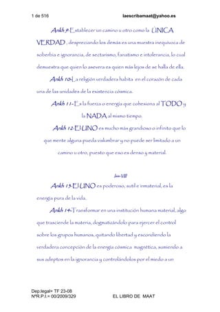 1 de 516 laescribamaat@yahoo.es
Dep.legal= TF 23-08
NºR.P.I.= 00/2009/329 EL LIBRO DE MAAT
Ankh 9-Establecer un camino u otro como la ÚNICA
VERDAD , despreciando los demás es una muestra inequívoca de
soberbia e ignorancia, de sectarismo, fanatismo e intolerancia, lo cual
demuestra que quien lo asevera es quien más lejos de se halla de ella.
Ankh 10-La religión verdadera habita en el corazón de cada
una de las unidades de la existencia cósmica.
Ankh 11- Es la fuerza o energía que cohesiona al TODO y
la NADA al mismo tiempo.
Ankh 12-El UNO es mucho más grandioso o infinito que lo
que mente alguna pueda vislumbrar y no puede ser limitado a un
camino u otro, puesto que eso es denso y material.
Isis-VIII
Ankh 13-El UNO es poderoso, sutil e inmaterial, es la
energía pura de la vida.
Ankh 14-Transformar en una institución humana material, algo
que trasciende la materia, dogmatizándolo para ejercer el control
sobre los grupos humanos, quitando libertad y escondiendo la
verdadera concepción de la energía cósmica magnética, sumiendo a
sus adeptos en la ignorancia y controlándolos por el miedo a un
 