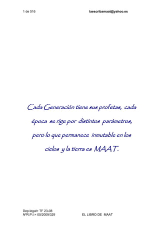 1 de 516 laescribamaat@yahoo.es
Dep.legal= TF 23-08
NºR.P.I.= 00/2009/329 EL LIBRO DE MAAT
Cada Generación tiene sus profetas, cada
época se rige por distintos parámetros,
pero lo que permanece inmutable en los
cielos y la tierra es MAAT.
 