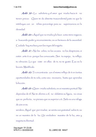 1 de 516 laescribamaat@yahoo.es
Dep.legal= TF 23-08
NºR.P.I.= 00/2009/329 EL LIBRO DE MAAT
Ankh 59 - La sabiduría y el amor que irradia hacia ti no
tienen precio. Quien te da alimento trascendental justo es que lo
retribuyas con un ínfimo porcentaje para su supervivencia en la
densidad.
Ankh 60 – Aquel que no irradia y lo hace como mero negocio,
o buscando poder y reconocimiento, es un hermano de la oscuridad.
Cuidado hay muchos y son los reyes del engaño.
Ankh 61 - No les odies, no los acuses, no los desprecies, si
están ante ti es porque los convocaste. Son tu espejo, tu reflejo,
tu vibración. Lo que viste en ellos de ti, no te gustó. Esa es la
lección. Modifícalo.
Ankh 62- Te encontrarás con el mismo reflejo de ti en tantas
oportunidades de tu vida, como sea necesario, hasta que aprendas
la lección.
Ankh 63 - Quien irradia sabiduría, es un maestro puntual. No
dependas de él. No te aferres a él, no idolatres su figura, no creas
que es perfecto, no pienses que es superior a ti. Solo es una ráfaga
de aire en tu
sendero. Aquel que por irradiar, se sienta con potestad sobre ti, no
es un maestro de la luz. Un verdadero maestro de la luz, ama y
respeta tu libertad.
 