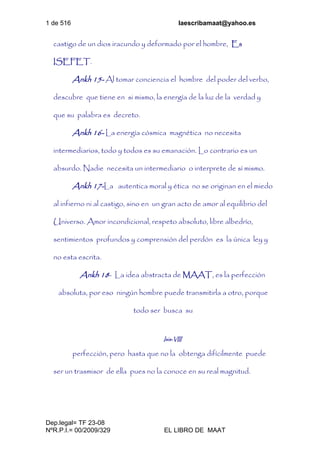 1 de 516 laescribamaat@yahoo.es
Dep.legal= TF 23-08
NºR.P.I.= 00/2009/329 EL LIBRO DE MAAT
castigo de un dios iracundo y deformado por el hombre, Es
ISEFET.
Ankh 15- Al tomar conciencia el hombre del poder del verbo,
descubre que tiene en si mismo, la energía de la luz de la verdad y
que su palabra es decreto.
Ankh 16- La energía cósmica magnética no necesita
intermediarios, todo y todos es su emanación. Lo contrario es un
absurdo. Nadie necesita un intermediario o interprete de sí mismo.
Ankh 17-La autentica moral y ética no se originan en el miedo
al infierno ni al castigo, sino en un gran acto de amor al equilibrio del
Universo. Amor incondicional, respeto absoluto, libre albedrío,
sentimientos profundos y comprensión del perdón es la única ley y
no esta escrita.
Ankh 18- La idea abstracta de MAAT, es la perfección
absoluta, por eso ningún hombre puede transmitirla a otro, porque
todo ser busca su
Isis-VIII
perfección, pero hasta que no la obtenga difícilmente puede
ser un trasmisor de ella pues no la conoce en su real magnitud.
 
