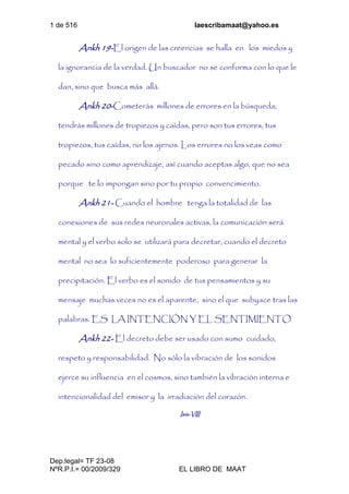 1 de 516 laescribamaat@yahoo.es
Dep.legal= TF 23-08
NºR.P.I.= 00/2009/329 EL LIBRO DE MAAT
Ankh 19-El origen de las creencias se halla en los miedos y
la ignorancia de la verdad. Un buscador no se conforma con lo que le
dan, sino que busca más allá.
Ankh 20-Cometerás millones de errores en la búsqueda,
tendrás millones de tropiezos y caídas, pero son tus errores, tus
tropiezos, tus caídas, no los ajenos. Los errores no los veas como
pecado sino como aprendizaje, así cuando aceptas algo, que no sea
porque te lo impongan sino por tu propio convencimiento.
Ankh 21- Cuando el hombre tenga la totalidad de las
conexiones de sus redes neuronales activas, la comunicación será
mental y el verbo solo se utilizará para decretar, cuando el decreto
mental no sea lo suficientemente poderoso para generar la
precipitación. El verbo es el sonido de tus pensamientos y su
mensaje muchas veces no es el aparente, sino el que subyace tras las
palabras. ES LA INTENCIÓN Y EL SENTIMIENTO
Ankh 22- El decreto debe ser usado con sumo cuidado,
respeto y responsabilidad. No sólo la vibración de los sonidos
ejerce su influencia en el cosmos, sino también la vibración interna e
intencionalidad del emisor y la irradiación del corazón.
Isis-VIII
 