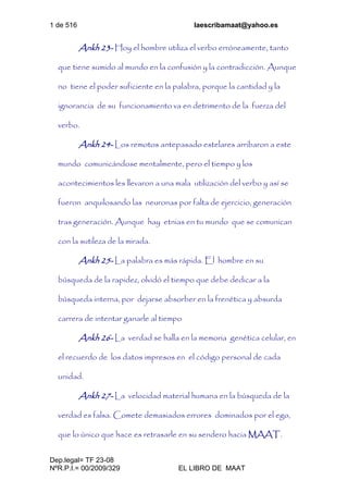 1 de 516 laescribamaat@yahoo.es
Dep.legal= TF 23-08
NºR.P.I.= 00/2009/329 EL LIBRO DE MAAT
Ankh 23- Hoy el hombre utiliza el verbo erróneamente, tanto
que tiene sumido al mundo en la confusión y la contradicción. Aunque
no tiene el poder suficiente en la palabra, porque la cantidad y la
ignorancia de su funcionamiento va en detrimento de la fuerza del
verbo.
Ankh 24- Los remotos antepasado estelares arribaron a este
mundo comunicándose mentalmente, pero el tiempo y los
acontecimientos les llevaron a una mala utilización del verbo y así se
fueron anquilosando las neuronas por falta de ejercicio, generación
tras generación. Aunque hay etnias en tu mundo que se comunican
con la sutileza de la mirada.
Ankh 25- La palabra es más rápida. El hombre en su
búsqueda de la rapidez, olvidó el tiempo que debe dedicar a la
búsqueda interna, por dejarse absorber en la frenética y absurda
carrera de intentar ganarle al tiempo
Ankh 26- La verdad se halla en la memoria genética celular, en
el recuerdo de los datos impresos en el código personal de cada
unidad.
Ankh 27- La velocidad material humana en la búsqueda de la
verdad es falsa. Comete demasiados errores dominados por el ego,
que lo único que hace es retrasarle en su sendero hacia MAAT.
 