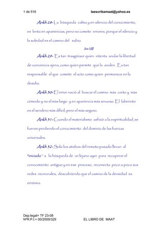 1 de 516 laescribamaat@yahoo.es
Dep.legal= TF 23-08
NºR.P.I.= 00/2009/329 EL LIBRO DE MAAT
Ankh 28- La búsqueda calma y en silencio del conocimiento,
es lenta en apariencias, pero no comete errores, porque el silencio y
la soledad es el camino del sabio.
Isis-VIII
Ankh 29- Es tan trasgresor quien intenta anular la libertad
de conciencia ajena, como quien permite que la anulen. Es tan
responsable el que comete el acto como quien permanece en la
desidia.
Ankh 30- El error nació al buscar el camino más corto y más
cómodo y no el más largo y en apariencia más sinuoso. El laberinto
es el sendero más difícil, pero el más seguro.
Ankh 31- Cuando el materialismo asfixió a la espiritualidad, se
fueron perdiendo el conocimiento del dominio de las fuerzas
universales.
Ankh 32- Solo los atisbos del remoto pasado llevan al
“iniciado “ a la búsqueda de un lejano ayer para recuperar el
conocimiento antiguo y en ese proceso, reconecta poco a poco sus
redes neuronales, descubriendo que el camino de la densidad es
erróneo.
 
