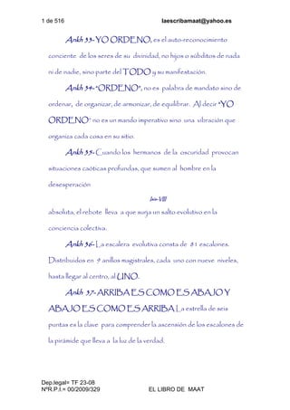 1 de 516 laescribamaat@yahoo.es
Dep.legal= TF 23-08
NºR.P.I.= 00/2009/329 EL LIBRO DE MAAT
Ankh 33- YO ORDENO, es el auto-reconocimiento
conciente de los seres de su divinidad, no hijos o súbditos de nada
ni de nadie, sino parte del TODO y su manifestación.
Ankh 34- “ORDENO”, no es palabra de mandato sino de
ordenar, de organizar, de armonizar, de equilibrar. Al decir “YO
ORDENO” no es un mando imperativo sino una vibración que
organiza cada cosa en su sitio.
Ankh 35- Cuando los hermanos de la oscuridad provocan
situaciones caóticas profundas, que sumen al hombre en la
desesperación
Isis-VIII
absoluta, el rebote lleva a que surja un salto evolutivo en la
conciencia colectiva.
Ankh 36- La escalera evolutiva consta de 81 escalones.
Distribuidos en 9 anillos magistrales, cada uno con nueve niveles,
hasta llegar al centro, al UNO.
Ankh 37- ARRIBA ES COMO ES ABAJO Y
ABAJO ES COMO ES ARRIBA La estrella de seis
puntas es la clave para comprender la ascensión de los escalones de
la pirámide que lleva a la luz de la verdad.
 