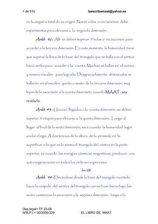 1 de 516 laescribamaat@yahoo.es
Dep.legal= TF 23-08
NºR.P.I.= 00/2009/329 EL LIBRO DE MAAT
en la ceguera total de su origen. Nueve vidas o iniciaciones debe
experimentar para elevarse a la segunda dimensión.
Ankh 42- Allí se deben superar 9 vidas o iniciaciones para
acceder a la tercera dimensión. En este momento la humanidad tiene
que superar la línea de la base del triangulo que se halla con el vértice
hacia arriba para acceder a la cuarta. Muchos se hallan en el octavo
y noveno escalón para lograrlo. Desgraciadamente demasiados se
hallarán en el escalón quinto o sexto de la tercera dimensión, muy
lejos de la ascensión a la cuarta dimensión, cuando MAAT, sea
revelada.
Ankh 43 - Una vez llegados a la cuarta dimensión, se deben
superar 9 etapas para elevarse a la quinta dimensión. Luego al
llegar al final de la sexta dimensión, será cuando la humanidad logre
anular el ego. A dos tercios de la altura de la pirámide en la
superficie, o lo que es lo mismo al triangulo del vértice en la parte
superior, es cuando las energías cósmicas magnéticas, producen una
auto-regeneración en todos los órdenes superiores.
Isis-VIII
Ankh 44 -Elevándose desde la base del triangulo invertido,
hacia la cúspide del vértice del triangulo con su base hacia bajo, los
seres comienzan la ascensión a la séptima dimensión, luego a la
 